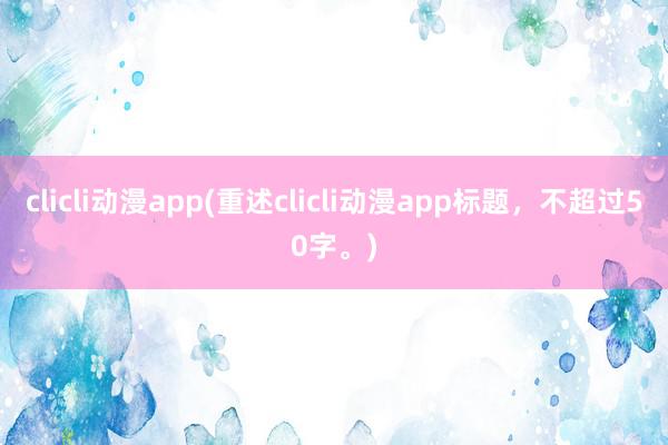 clicli动漫app(重述clicli动漫app标题，不超过50字。)